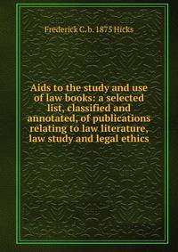 Aids to the study and use of law books: a selected list, classified and annotated, of publications relating to law literature, law study and legal ethics