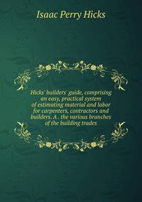 Hicks' builders' guide, comprising an easy, practical system of estimating material and labor for carpenters, contractors and builders. A . the various branches of the building trades