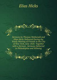 Sermons by Thomas Wetherald and Elias Hicks Delivered During the Yearly Meeting of Friends in the City of New York, June 1826: Together with a Sermon . Sermons Delivered in Philadelphia and Wilming