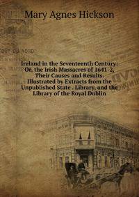 Ireland in the Seventeenth Century: Or, the Irish Massacres of 1641-2, Their Causes and Results. Illustrated by Extracts from the Unpublished State . Library, and the Library of the Royal Dublin