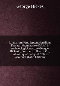 Linguarum Vett. Septentrionalium Thesauri Grammatico-Critici, &amp; Archaeologici, Auctore Georgio Hickesio, Conspectus Brevis: Cui, Ab Antiquae . Aliquot Notae Accedunt (Latin Edition)