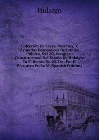 Coleccion De Leyes, Decretos, Y Acuerdos Economicos De Interes Publico, Del 2O. Congreso Constitucional Del Estado De Hidalgo: En El Bienio De 1O. De . Por El Ejecutivo En La M (Spanish Edition)