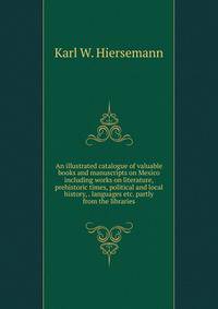 An illustrated catalogue of valuable books and manuscripts on Mexico including works on literature, prehistoric times, political and local history, . languages etc. partly from the libraries