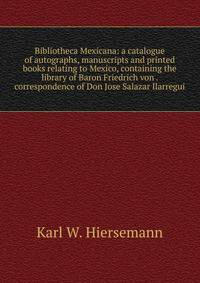 Bibliotheca Mexicana: a catalogue of autographs, manuscripts and printed books relating to Mexico, containing the library of Baron Friedrich von . correspondence of Don Jose Salazar Ilarregui
