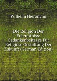 Die Religion Der Erkenntniss: Gedankenbeitrage Fur Religiose Gestaltung Der Zukunft (German Edition)