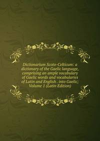 Dictionarium Scoto-Celticum: a dictionary of the Gaelic language, comprising an ample vocabulary of Gaelic words and vocabularies of Latin and English . into Gaelic; Volume 1 (Latin Edition)