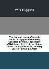 The life and times of Joseph Gould. Struggles of the early Canadian settlers, settlement of Uxbridge, sketch of the history of the county of Ontario, . of sixty years of active political