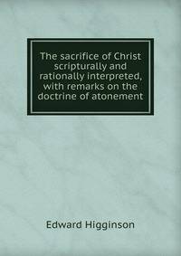 The sacrifice of Christ scripturally and rationally interpreted, with remarks on the doctrine of atonement