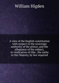 A view of the English constitution with respect to the sovereign authority of the prince, and the allegiance of the subject, in vindication of tthe . the oaths to Her Majesty, by law required