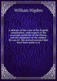 A defence of the view of the English constitution, with respect to the sovereign authority of the Prince, and the allegiance of the subject. By way of . the several answers that have been made to it