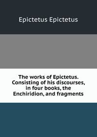 The works of Epictetus. Consisting of his discourses, in four books, the Enchiridion, and fragments