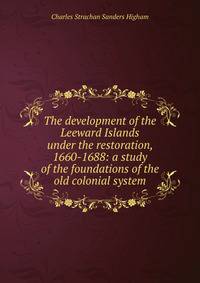 The development of the Leeward Islands under the restoration, 1660-1688: a study of the foundations of the old colonial system