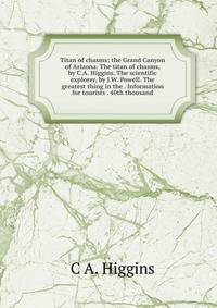 Titan of chasms; the Grand Canyon of Arizona. The titan of chasms, by C.A. Higgins. The scientific explorer, by J.W. Powell. The greatest thing in the . Information for tourists . 40th thousand