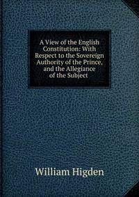 A View of the English Constitution: With Respect to the Sovereign Authority of the Prince, and the Allegiance of the Subject .