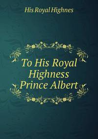 To His Royal Highness Prince Albert