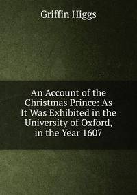 An Account of the Christmas Prince: As It Was Exhibited in the University of Oxford, in the Year 1607