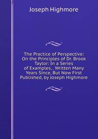 The Practice of Perspective: On the Principles of Dr. Brook Taylor: In a Series of Examples, . Written Many Years Since, But Now First Published, by Joseph Highmore