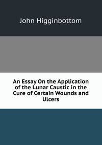 An Essay On the Application of the Lunar Caustic in the Cure of Certain Wounds and Ulcers