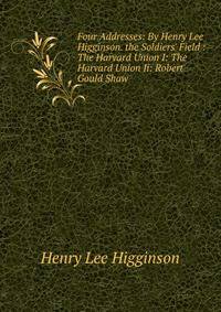 Four Addresses: By Henry Lee Higginson. the Soldiers' Field : The Harvard Union I: The Harvard Union Ii: Robert Gould Shaw