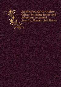 Recollections Of An Artillery Officer: Including Scenes And Adventures In Ireland, America, Flanders And France.