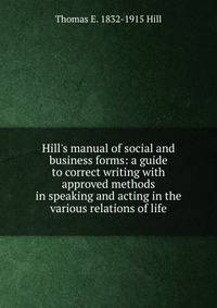 Hill's manual of social and business forms: a guide to correct writing with approved methods in speaking and acting in the various relations of life
