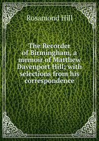 The Recorder of Birmingham, a memoir of Matthew Davenport Hill; with selections from his correspondence