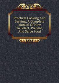 Practical Cooking And Serving; A Complete Manual Of How To Select, Prepare, And Serve Food