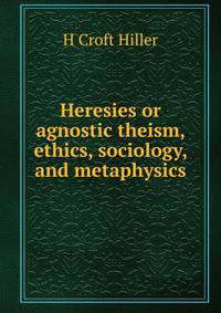 Heresies or agnostic theism, ethics, sociology, and metaphysics