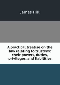 A practical treatise on the law relating to trustees: their powers, duties, privileges, and liabilities