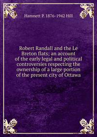 Robert Randall and the Le Breton flats; an account of the early legal and political controversies respecting the ownership of a large portion of the present city of Ottawa