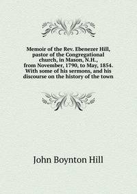 Memoir of the Rev. Ebenezer Hill, pastor of the Congregational church, in Mason, N.H., from November, 1790, to May, 1854. With some of his sermons, and his discourse on the history of the town