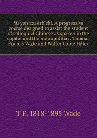 Yu yen tzu erh chi. A progressive course designed to assist the student of colloquial Chinese as spoken in the capital and the metropolitan . Thomas Francis Wade and Walter Caine Hiller