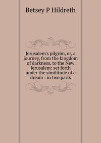 Jerusalem's pilgrim, or, a journey, from the kingdom of darkness, to the New Jerusalem: set forth under the similitude of a dream : in two parts