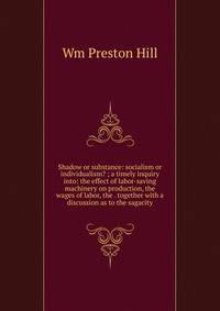 Shadow or substance: socialism or individualism? ; a timely inquiry into: the effect of labor-saving machinery on production, the wages of labor, the . together with a discussion as to the sagacity