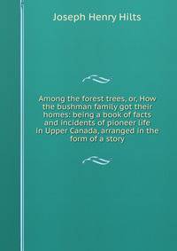 Among the forest trees, or, How the bushman family got their homes: being a book of facts and incidents of pioneer life in Upper Canada, arranged in the form of a story