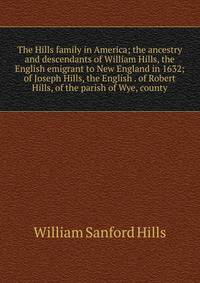 The Hills family in America; the ancestry and descendants of William Hills, the English emigrant to New England in 1632; of Joseph Hills, the English . of Robert Hills, of the parish of Wye, county