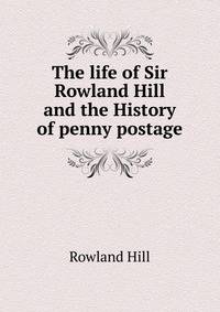 The life of Sir Rowland Hill and the History of penny postage