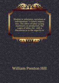 Shadow or substance, socialism or individualism? A timely inquiry into: The effect of labor-saving machinery on production, the wages of labor, the . with a discussion as to the sagacity or