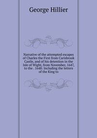 Narrative of the attempted escapes of Charles the First from Carisbrook Castle, and of his detention in the Isle of Wight, from November, 1647, to the . 1648: Including the letters of the King to