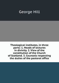 Theological institutes, in three parts: 1. Heads of lectures in divinity. 2. View of the constitution of the Church of Scotland. 3. Counsels respecting the duties of the pastoral office