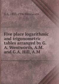 Five place logarithmic and trigonometric tables arranged by G.A. Wentworth, A.M. and G.A. Hill, A.M