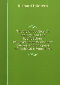 Theory of politics an inquiry into the foundations of governments, and the causes and progress of political revolutions
