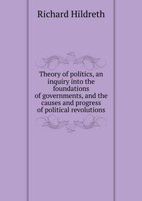 Theory of politics, an inquiry into the foundations of governments, and the causes and progress of political revolutions