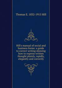 Hill's manual of social and business forms: a guide to correct writing showing how to express written thought plainly, rapidly, elegantly and correctly.