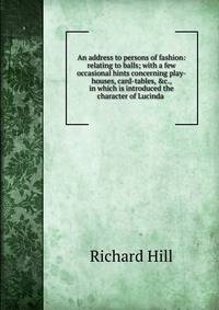 An address to persons of fashion: relating to balls; with a few occasional hints concerning play-houses, card-tables, &amp;c., in which is introduced the character of Lucinda .