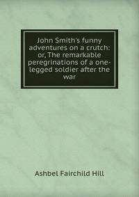 John Smith's funny adventures on a crutch: or, The remarkable peregrinations of a one-legged soldier after the war