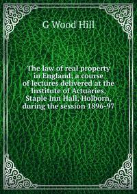 The law of real property in England; a course of lectures delivered at the Institute of Actuaries, Staple Inn Hall, Holborn, during the session 1896-97