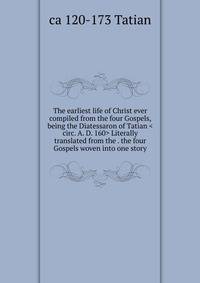 The earliest life of Christ ever compiled from the four Gospels, being the Diatessaron of Tatian <circ. A. D. 160> Literally translated from the . the four Gospels woven into one story