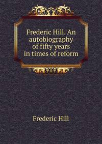 Frederic Hill. An autobiography of fifty years in times of reform