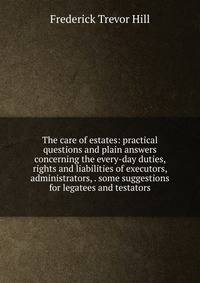 The care of estates: practical questions and plain answers concerning the every-day duties, rights and liabilities of executors, administrators, . some suggestions for legatees and testators